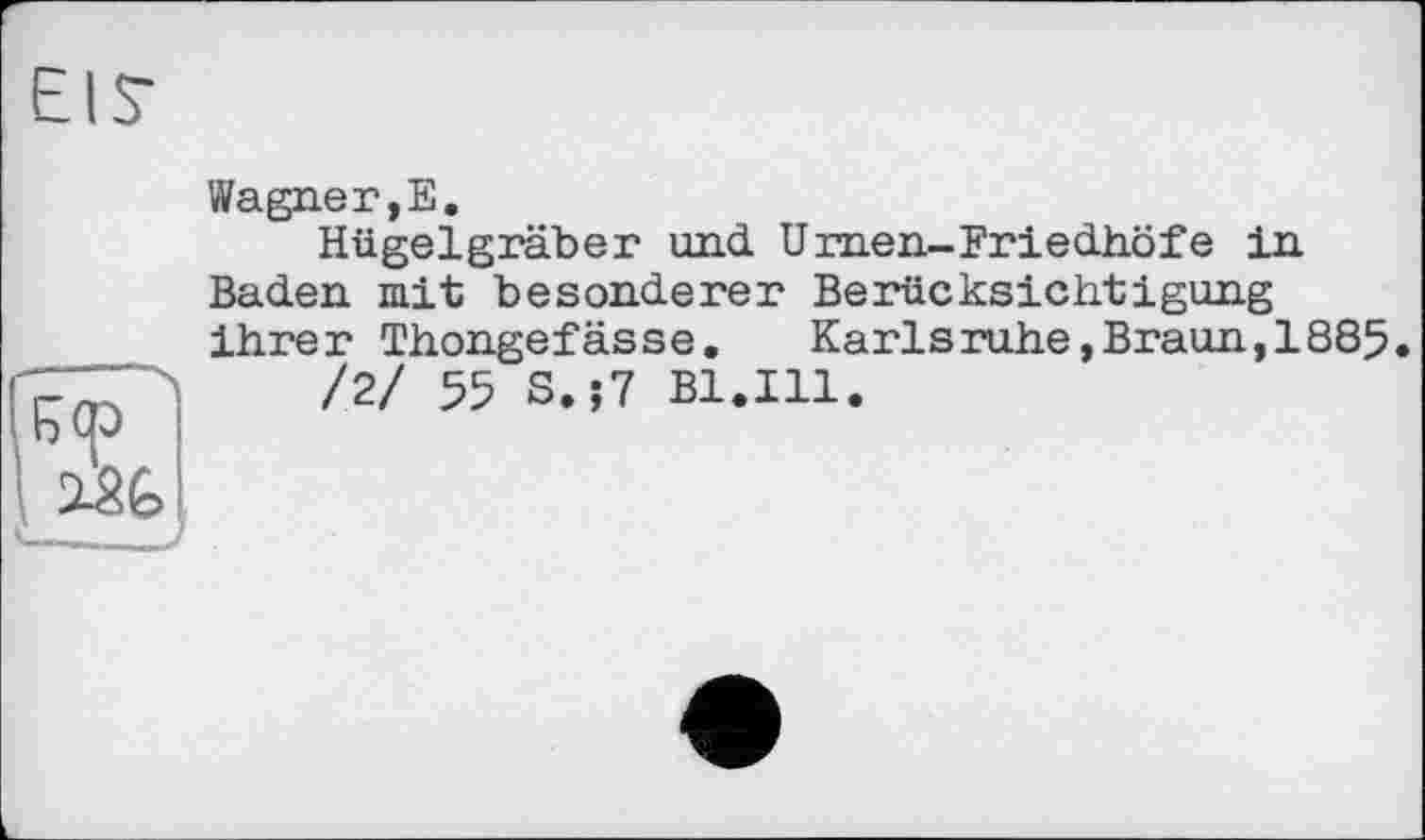 ﻿f) (р
Wagner,E.
Hügelgräber und Urnen-Friedhöfe in Baden mit besonderer Berücksichtigung ihrer Thongefässe.	Karlsruhe,Braun,1885.
/2/ 55 S.;7 B1.I11.